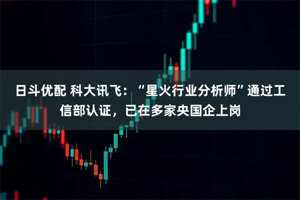日斗优配 科大讯飞：“星火行业分析师”通过工信部认证，已在多家央国企上岗