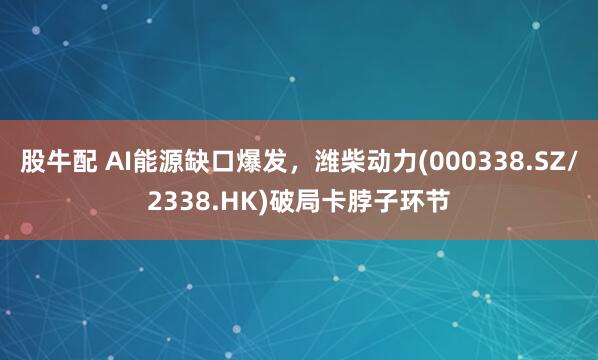 股牛配 AI能源缺口爆发，潍柴动力(000338.SZ/2338.HK)破局卡脖子环节