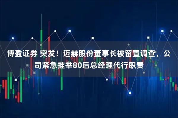 博盈证券 突发！迈赫股份董事长被留置调查，公司紧急推举80后总经理代行职责