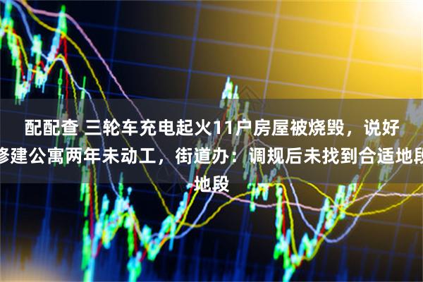 配配查 三轮车充电起火11户房屋被烧毁，说好修建公寓两年未动工，街道办：调规后未找到合适地段