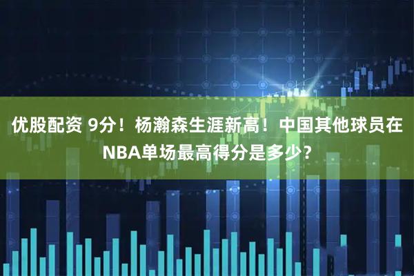 优股配资 9分！杨瀚森生涯新高！中国其他球员在NBA单场最高得分是多少？