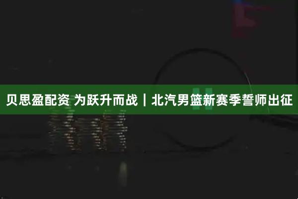 贝思盈配资 为跃升而战｜北汽男篮新赛季誓师出征