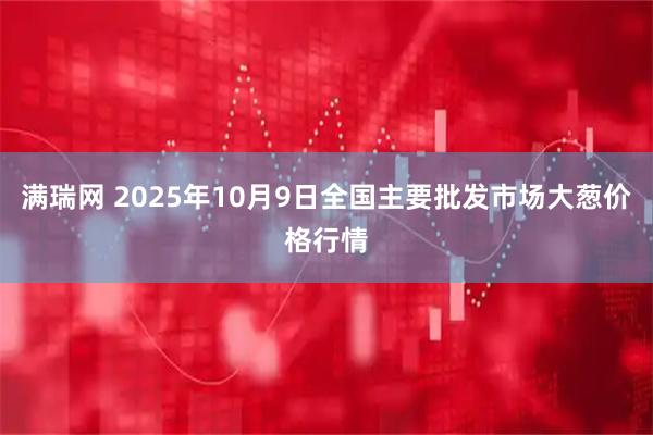 满瑞网 2025年10月9日全国主要批发市场大葱价格行情