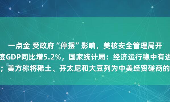 一点金 受政府“停摆”影响，美核安全管理局开始强制休假；前三季度GDP同比增5.2%，国家统计局：经济运行稳中有进；美方称将稀土、芬太尼和大豆列为中美经贸磋商的三大问题，外交部回应｜早报