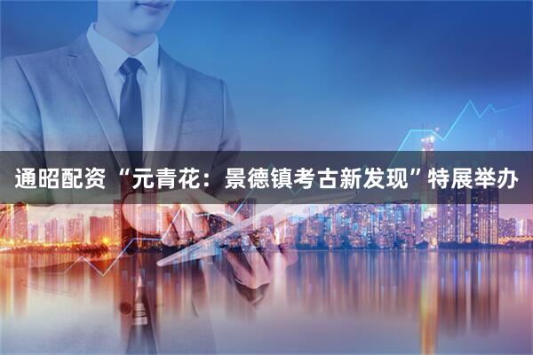 通昭配资 “元青花：景德镇考古新发现”特展举办