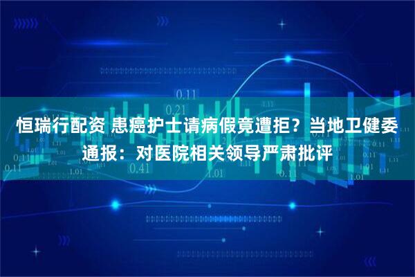 恒瑞行配资 患癌护士请病假竟遭拒？当地卫健委通报：对医院相关领导严肃批评