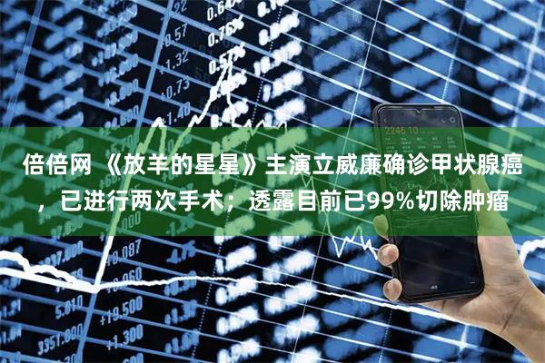 倍倍网 《放羊的星星》主演立威廉确诊甲状腺癌，已进行两次手术；透露目前已99%切除肿瘤