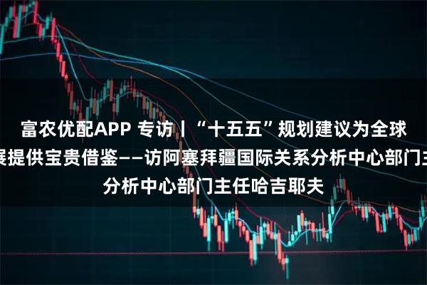 富农优配APP 专访丨“十五五”规划建议为全球南方国家发展提供宝贵借鉴——访阿塞拜疆国际关系分析中心部门主任哈吉耶夫