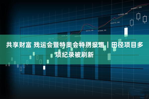 共享财富 残运会暨特奥会特别报道｜田径项目多项纪录被刷新