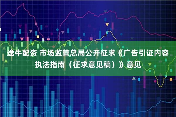 途牛配资 市场监管总局公开征求《广告引证内容执法指南（征求意见稿）》意见