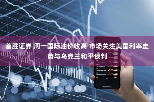 首胜证券 周一国际油价收高 市场关注美国利率走势与乌克兰和平谈判