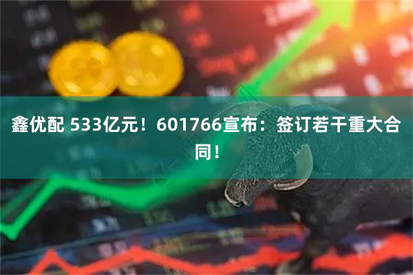 鑫优配 533亿元！601766宣布：签订若干重大合同！