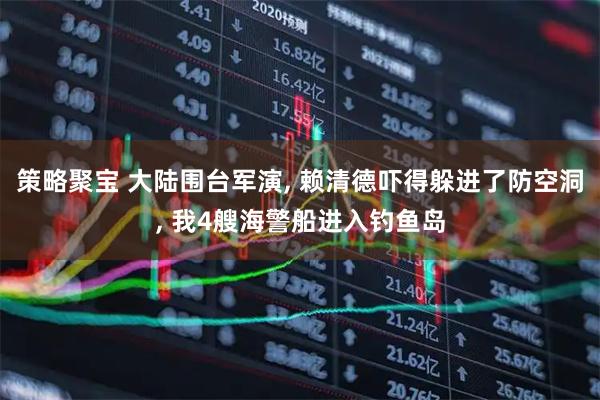 策略聚宝 大陆围台军演, 赖清德吓得躲进了防空洞, 我4艘海警船进入钓鱼岛