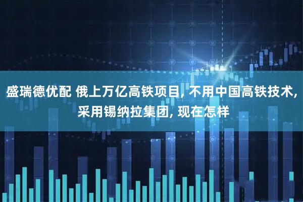 盛瑞德优配 俄上万亿高铁项目, 不用中国高铁技术, 采用锡纳拉集团, 现在怎样