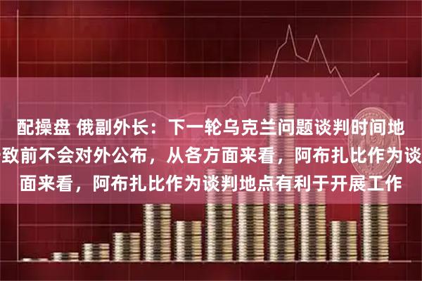 配操盘 俄副外长：下一轮乌克兰问题谈判时间地点仍在磋商，在达成一致前不会对外公布，从各方面来看，阿布扎比作为谈判地点有利于开展工作