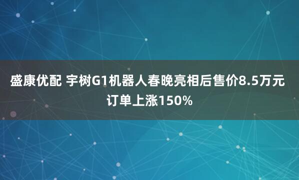 盛康优配 宇树G1机器人春晚亮相后售价8.5万元 订单上涨150%