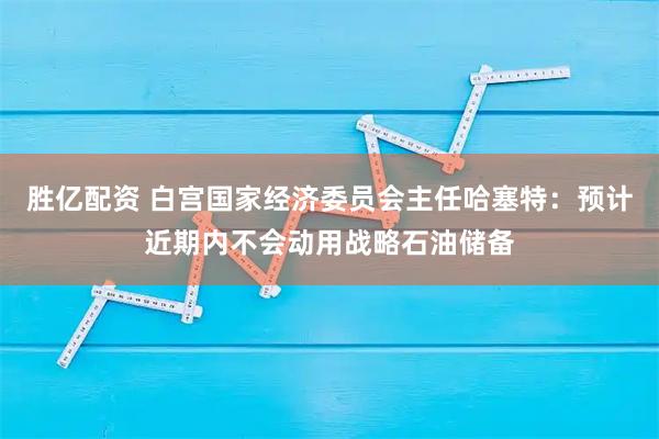 胜亿配资 白宫国家经济委员会主任哈塞特：预计近期内不会动用战略石油储备