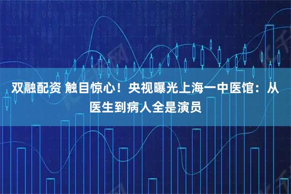 双融配资 触目惊心！央视曝光上海一中医馆：从医生到病人全是演员