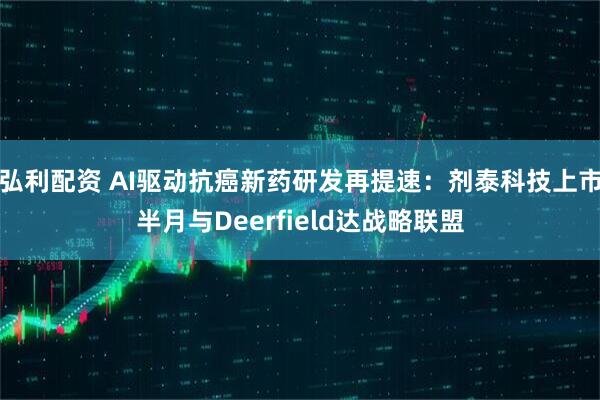 弘利配资 AI驱动抗癌新药研发再提速：剂泰科技上市半月与Deerfield达战略联盟