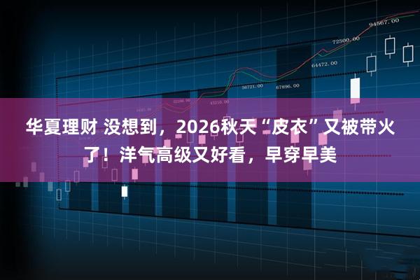 华夏理财 没想到，2026秋天“皮衣”又被带火了！洋气高级又好看，早穿早美