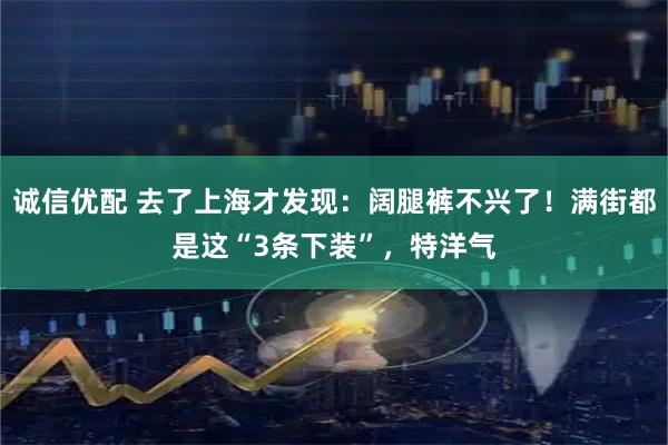 诚信优配 去了上海才发现：阔腿裤不兴了！满街都是这“3条下装”，特洋气